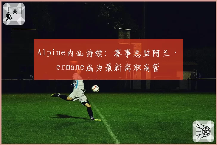 Alpine内乱持续：赛事总监阿兰·普ermane成为最新离职高管