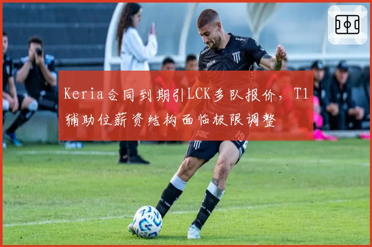 Keria合同到期引LCK多队报价，T1辅助位薪资结构面临极限调整