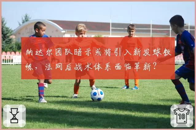纳达尔团队暗示或将引入新发球教练，法网后战术体系面临革新？