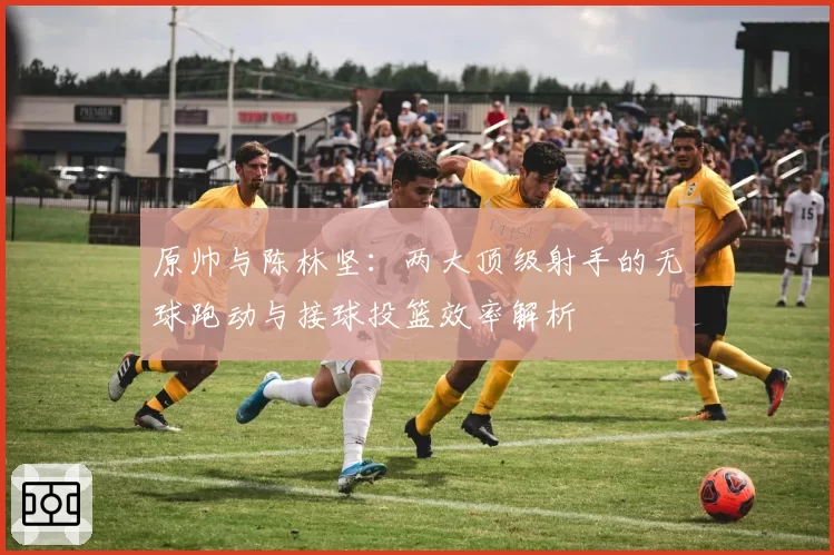 原帅与陈林坚：两大顶级射手的无球跑动与接球投篮效率解析