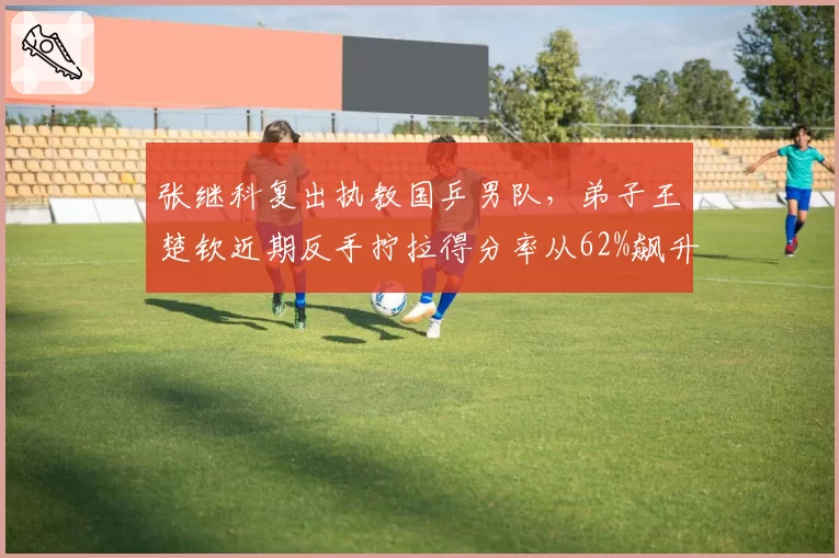 张继科复出执教国乒男队，弟子王楚钦近期反手拧拉得分率从62%飙升至78%