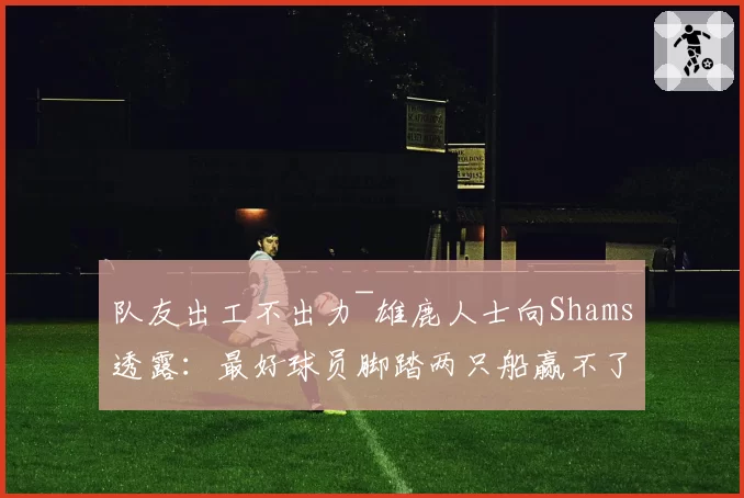 队友出工不出力~雄鹿人士向Shams透露：最好球员脚踏两只船赢不了