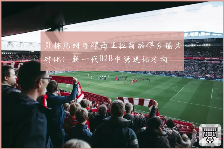 贝林厄姆与穆西亚拉前插得分能力对比：新一代B2B中场进化方向