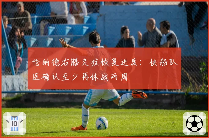 伦纳德右膝炎症恢复进度：快船队医确认至少再休战两周