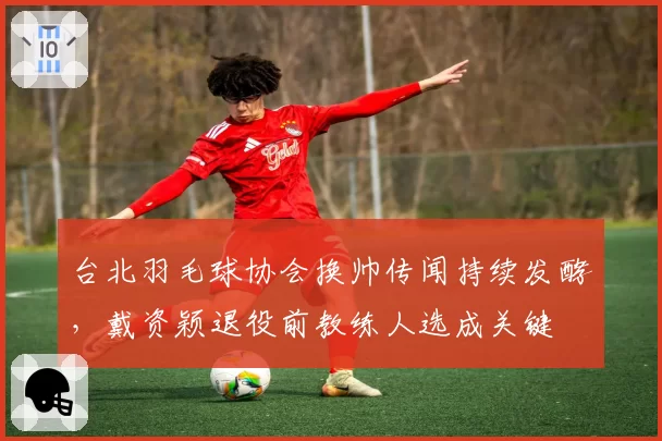 台北羽毛球协会换帅传闻持续发酵，戴资颖退役前教练人选成关键