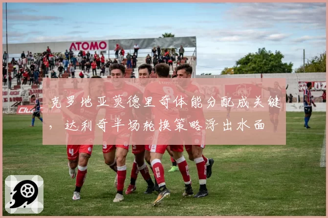 克罗地亚莫德里奇体能分配成关键，达利奇半场轮换策略浮出水面