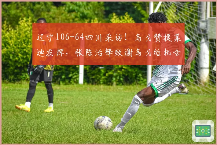 辽宁106-64四川采访！乌戈赞提莱迪发挥，张陈治锋致谢乌戈给机会