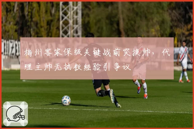 梅州客家保级关键战前突换帅，代理主帅无执教经验引争议